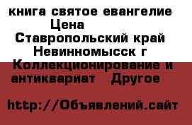 книга святое евангелие › Цена ­ 17 000 - Ставропольский край, Невинномысск г. Коллекционирование и антиквариат » Другое   